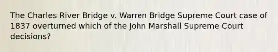 The Charles River Bridge v. Warren Bridge Supreme Court case of 1837 overturned which of the John Marshall Supreme Court decisions?