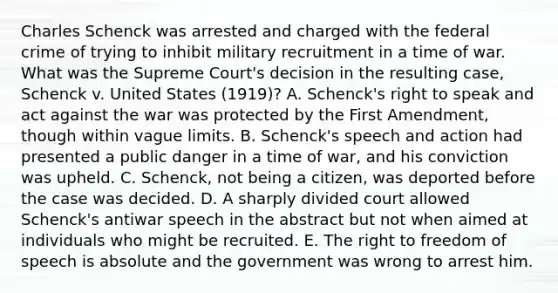 Charles Schenck was arrested and charged with the federal crime of trying to inhibit military recruitment in a time of war. What was the Supreme Court's decision in the resulting case, Schenck v. United States (1919)? A. Schenck's right to speak and act against the war was protected by the First Amendment, though within vague limits. B. Schenck's speech and action had presented a public danger in a time of war, and his conviction was upheld. C. Schenck, not being a citizen, was deported before the case was decided. D. A sharply divided court allowed Schenck's antiwar speech in the abstract but not when aimed at individuals who might be recruited. E. The right to freedom of speech is absolute and the government was wrong to arrest him.