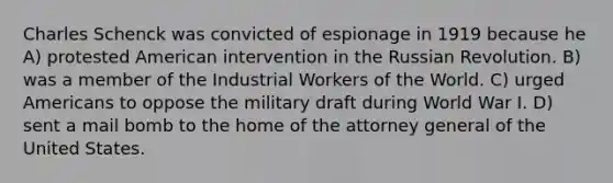 Charles Schenck was convicted of espionage in 1919 because he A) protested American intervention in the Russian Revolution. B) was a member of the Industrial Workers of the World. C) urged Americans to oppose the military draft during World War I. D) sent a mail bomb to the home of the attorney general of the United States.