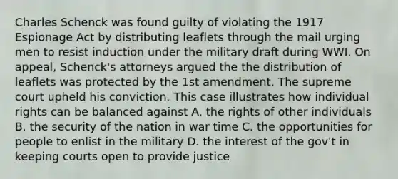 Charles Schenck was found guilty of violating the 1917 Espionage Act by distributing leaflets through the mail urging men to resist induction under the military draft during WWI. On appeal, Schenck's attorneys argued the the distribution of leaflets was protected by the 1st amendment. The supreme court upheld his conviction. This case illustrates how individual rights can be balanced against A. the rights of other individuals B. the security of the nation in war time C. the opportunities for people to enlist in the military D. the interest of the gov't in keeping courts open to provide justice