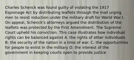 Charles Schenck was found guilty of violating the 1917 Espionage Act by distributing leaflets through the mail urging men to resist induction under the military draft for World War I. On appeal, Schenck's attorneys argued the distribution of the leaflets was protected by the First Amendment. The Supreme Court upheld his conviction. This case illustrates how individual rights can be balanced against A. the rights of other individuals B. the security of the nation in a time of war. C. the opportunities for people to enlist in the military D. the interest of the government in keeping courts open to provide justice