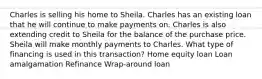 Charles is selling his home to Sheila. Charles has an existing loan that he will continue to make payments on. Charles is also extending credit to Sheila for the balance of the purchase price. Sheila will make monthly payments to Charles. What type of financing is used in this transaction? Home equity loan Loan amalgamation Refinance Wrap-around loan