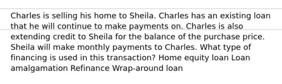 Charles is selling his home to Sheila. Charles has an existing loan that he will continue to make payments on. Charles is also extending credit to Sheila for the balance of the purchase price. Sheila will make monthly payments to Charles. What type of financing is used in this transaction? Home equity loan Loan amalgamation Refinance Wrap-around loan