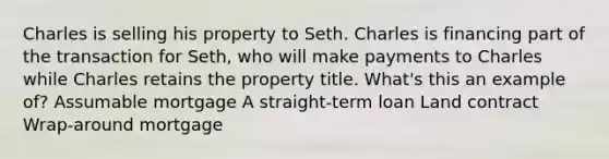 <a href='https://www.questionai.com/knowledge/kq47Vq2S2b-charles-i' class='anchor-knowledge'>charles i</a>s selling his property to Seth. Charles is financing part of the transaction for Seth, who will make payments to Charles while Charles retains the property title. What's this an example of? Assumable mortgage A straight-term loan Land contract Wrap-around mortgage