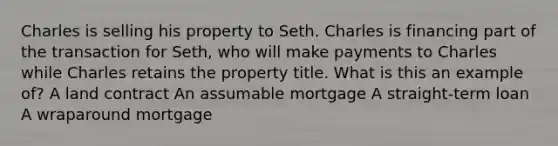 Charles is selling his property to Seth. Charles is financing part of the transaction for Seth, who will make payments to Charles while Charles retains the property title. What is this an example of? A land contract An assumable mortgage A straight-term loan A wraparound mortgage