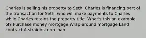 Charles is selling his property to Seth. Charles is financing part of the transaction for Seth, who will make payments to Charles while Charles retains the property title. What's this an example of? Purchase money mortgage Wrap-around mortgage Land contract A straight-term loan