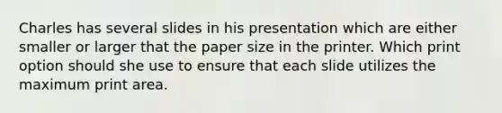 Charles has several slides in his presentation which are either smaller or larger that the paper size in the printer. Which print option should she use to ensure that each slide utilizes the maximum print area.