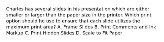 Charles has several slides in his presentation which are either smaller or larger than the paper size in the printer. Which print option should he use to ensure that each slide utilizes the maximum print area? A. Frame Slides B. Print Comments and Ink Markup C. Print Hidden Slides D. Scale to Fit Paper