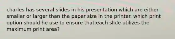 charles has several slides in his presentation which are either smaller or larger than the paper size in the printer. which print option should he use to ensure that each slide utilizes the maximum print area?