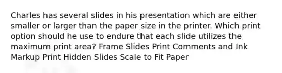 Charles has several slides in his presentation which are either smaller or larger than the paper size in the printer. Which print option should he use to endure that each slide utilizes the maximum print area? Frame Slides Print Comments and Ink Markup Print Hidden Slides Scale to Fit Paper