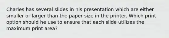 Charles has several slides in his presentation which are either smaller or larger than the paper size in the printer. Which print option should he use to ensure that each slide utilizes the maximum print area?