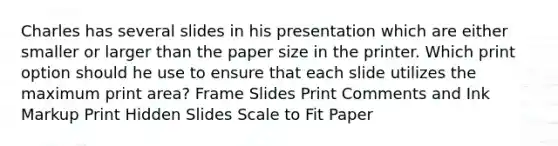 Charles has several slides in his presentation which are either smaller or larger than the paper size in the printer. Which print option should he use to ensure that each slide utilizes the maximum print area? Frame Slides Print Comments and Ink Markup Print Hidden Slides Scale to Fit Paper