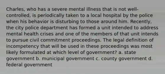 Charles, who has a severe mental illness that is not well-controlled, is periodically taken to a local hospital by the police when his behavior is disturbing to those around him. Recently, the city police department has formed a unit intended to address mental health crises and one of the members of that unit intends to pursue civil commitment proceedings. The legal definition of incompetency that will be used in these proceedings was most likely formulated at which level of government? a. state government b. municipal government c. county government d. federal government