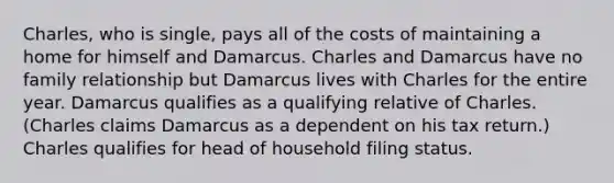 Charles, who is single, pays all of the costs of maintaining a home for himself and Damarcus. Charles and Damarcus have no family relationship but Damarcus lives with Charles for the entire year. Damarcus qualifies as a qualifying relative of Charles. (Charles claims Damarcus as a dependent on his tax return.) Charles qualifies for head of household filing status.