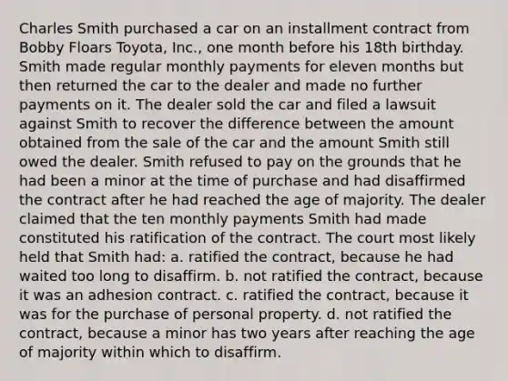 Charles Smith purchased a car on an installment contract from Bobby Floars Toyota, Inc., one month before his 18th birthday. Smith made regular monthly payments for eleven months but then returned the car to the dealer and made no further payments on it. The dealer sold the car and filed a lawsuit against Smith to recover the difference between the amount obtained from the sale of the car and the amount Smith still owed the dealer. Smith refused to pay on the grounds that he had been a minor at the time of purchase and had disaffirmed the contract after he had reached the age of majority. The dealer claimed that the ten monthly payments Smith had made constituted his ratification of the contract. The court most likely held that Smith had: a. ratified the contract, because he had waited too long to disaffirm. b. not ratified the contract, because it was an adhesion contract. c. ratified the contract, because it was for the purchase of personal property. d. not ratified the contract, because a minor has two years after reaching the age of majority within which to disaffirm.