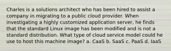 Charles is a solutions architect who has been hired to assist a company in migrating to a public cloud provider. When investigating a highly customized application server, he finds that the standard Linux image has been modified and is not a standard distribution. What type of cloud service model could he use to host this machine image? a. CaaS b. SaaS c. PaaS d. IaaS