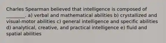 Charles Spearman believed that intelligence is composed of ________. a) verbal and mathematical abilities b) crystallized and visual-motor abilities c) general intelligence and specific abilities d) analytical, creative, and practical intelligence e) fluid and spatial abilities