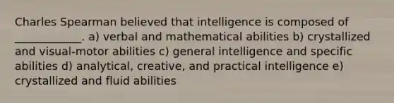 Charles Spearman believed that intelligence is composed of ____________. a) verbal and mathematical abilities b) crystallized and visual-motor abilities c) general intelligence and specific abilities d) analytical, creative, and practical intelligence e) crystallized and fluid abilities