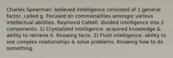 Charles Spearman: believed intelligence consisted of 1 general factor, called g. Focused on commonalities amongst various intellectual abilities. Raymond Cattell: divided intelligence into 2 components. 1) Crystalized intelligence: acquired knowledge & ability to retrieve it. Knowing facts. 2) Fluid intelligence: ability to see complex relationships & solve problems. Knowing how to do something.