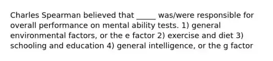 Charles Spearman believed that _____ was/were responsible for overall performance on mental ability tests. 1) general environmental factors, or the e factor 2) exercise and diet 3) schooling and education 4) general intelligence, or the g factor