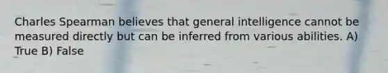 Charles Spearman believes that general intelligence cannot be measured directly but can be inferred from various abilities. A) True B) False