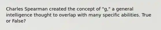 Charles Spearman created the concept of "g," a general intelligence thought to overlap with many specific abilities. True or False?