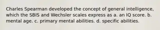 Charles Spearman developed the concept of general intelligence, which the SBIS and Wechsler scales express as a. an IQ score. b. mental age. c. primary mental abilities. d. specific abilities.