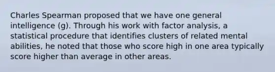 Charles Spearman proposed that we have one general intelligence (g). Through his work with factor analysis, a statistical procedure that identifies clusters of related mental abilities, he noted that those who score high in one area typically score higher than average in other areas.