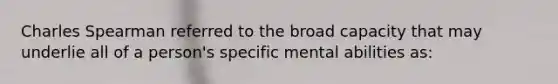 Charles Spearman referred to the broad capacity that may underlie all of a person's specific mental abilities as: