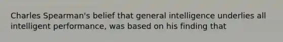 Charles Spearman's belief that general intelligence underlies all intelligent performance, was based on his finding that