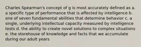 Charles Spearman's concept of g is most accurately defined as a. a specific type of performance that is affected by intelligence b. one of seven fundamental abilities that determine behavior c. a single, underlying intellectual capacity measured by intelligence tests d. the ability to create novel solutions to complex situations e. the storehouse of knowledge and facts that we accumulate during our adult years