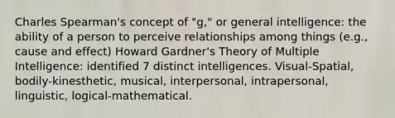 Charles Spearman's concept of "g," or general intelligence: the ability of a person to perceive relationships among things (e.g., cause and effect) Howard Gardner's Theory of Multiple Intelligence: identified 7 distinct intelligences. Visual-Spatial, bodily-kinesthetic, musical, interpersonal, intrapersonal, linguistic, logical-mathematical.