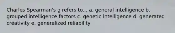 Charles Spearman's g refers to... a. general intelligence b. grouped intelligence factors c. genetic intelligence d. generated creativity e. generalized reliability