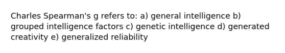 Charles Spearman's g refers to: a) general intelligence b) grouped intelligence factors c) genetic intelligence d) generated creativity e) generalized reliability