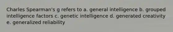 Charles Spearman's g refers to a. general intelligence b. grouped intelligence factors c. genetic intelligence d. generated creativity e. generalized reliability