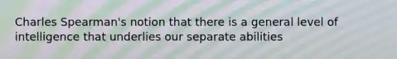 Charles Spearman's notion that there is a general level of intelligence that underlies our separate abilities