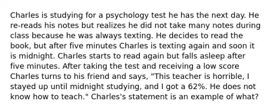 Charles is studying for a psychology test he has the next day. He re-reads his notes but realizes he did not take many notes during class because he was always texting. He decides to read the book, but after five minutes Charles is texting again and soon it is midnight. Charles starts to read again but falls asleep after five minutes. After taking the test and receiving a low score Charles turns to his friend and says, "This teacher is horrible, I stayed up until midnight studying, and I got a 62%. He does not know how to teach." Charles's statement is an example of what?