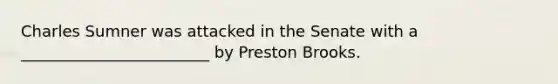 Charles Sumner was attacked in the Senate with a ________________________ by Preston Brooks.