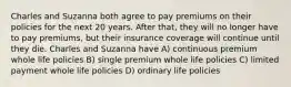 Charles and Suzanna both agree to pay premiums on their policies for the next 20 years. After that, they will no longer have to pay premiums, but their insurance coverage will continue until they die. Charles and Suzanna have A) continuous premium whole life policies B) single premium whole life policies C) limited payment whole life policies D) ordinary life policies