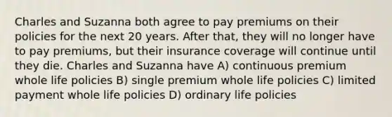 Charles and Suzanna both agree to pay premiums on their policies for the next 20 years. After that, they will no longer have to pay premiums, but their insurance coverage will continue until they die. Charles and Suzanna have A) continuous premium whole life policies B) single premium whole life policies C) limited payment whole life policies D) ordinary life policies