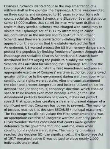 Charles T. Schenck wanted oppose the implementation of a military draft in the country. the Espionage Act he was convicted on three counts and sentenced to 10 years in prison for each count. socialists Charles Schenck and Elizabeth Baer to distribute some 15,000 leaflets that called for men who were drafted to resist military service. Schenck was charged with conspiracy to violate the Espionage Act of 1917 by attempting to cause insubordination in the military and to obstruct recruitment. Schenck and Baer were convicted of violating this law and appealed on the grounds that the statute violated the First Amendment. US wanted protect the US from enemy dangers and protect the populous by limiting freedom of speech through the Espionage Act socialists Charles Schenck and Elizabeth Baer distributed leaflets urging the public to disobey the draft, Schenck was arrested for violating the Espionage Act. Since the Espionage Act did not violate the First Amendment and was an appropriate exercise of Congress' wartime authority, courts owed greater deference to the government during wartime, even when constitutional rights were at stake. After the court abandoned the clear and present danger rule and instead utilized an earlier-devised "bad [or dangerous] tendency" doctrine, which enabled speech to be limited even more broadly. Although the First Amendment protects freedom of speech, it does not protect speech that approaches creating a clear and present danger of a significant evil that Congress has power to prevent.. The majority of justices reached this decision BECAUSE (the legal reasoning)... The Espionage Act did not violate the First Amendment and was an appropriate exercise of Congress' wartime authority. Justice Oliver Wendell Holmes concluded that courts owed greater deference to the government during wartime, even when constitutional rights were at stake. The majority of justices reached this decision SO (the significance).... the Espionage Act of 1917 remained active & was utilized to place nearly 2,000 individuals under trial.