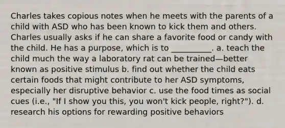 Charles takes copious notes when he meets with the parents of a child with ASD who has been known to kick them and others. Charles usually asks if he can share a favorite food or candy with the child. He has a purpose, which is to __________. a. teach the child much the way a laboratory rat can be trained—better known as positive stimulus b. find out whether the child eats certain foods that might contribute to her ASD symptoms, especially her disruptive behavior c. use the food times as social cues (i.e., "If I show you this, you won't kick people, right?"). d. research his options for rewarding positive behaviors