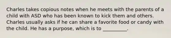 Charles takes copious notes when he meets with the parents of a child with ASD who has been known to kick them and others. Charles usually asks if he can share a favorite food or candy with the child. He has a purpose, which is to __________.