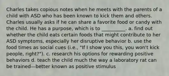 Charles takes copious notes when he meets with the parents of a child with ASD who has been known to kick them and others. Charles usually asks if he can share a favorite food or candy with the child. He has a purpose, which is to __________. a. find out whether the child eats certain foods that might contribute to her ASD symptoms, especially her disruptive behavior b. use the food times as social cues (i.e., "If I show you this, you won't kick people, right?"). c. research his options for rewarding positive behaviors d. teach the child much the way a laboratory rat can be trained—better known as positive stimulus