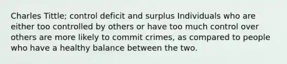 Charles Tittle; control deficit and surplus Individuals who are either too controlled by others or have too much control over others are more likely to commit crimes, as compared to people who have a healthy balance between the two.