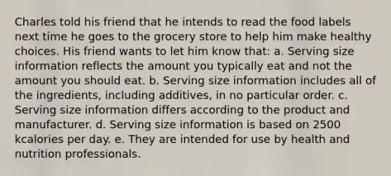 Charles told his friend that he intends to read the food labels next time he goes to the grocery store to help him make healthy choices. His friend wants to let him know that: a. Serving size information reflects the amount you typically eat and not the amount you should eat. b. Serving size information includes all of the ingredients, including additives, in no particular order. c. Serving size information differs according to the product and manufacturer. d. Serving size information is based on 2500 kcalories per day. e. They are intended for use by health and nutrition professionals.