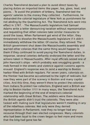 Charles Townshend devised a plan to avoid direct taxes by placing duties on imported items like paper, tea, glass, lead, and paints. - To avoid the problem of bribery, Townshend tied the agents' salaries to the money they collected. - Furthermore, he disbanded the colonial legislature of New York as punishment for not abiding by the Quartering Act. The Townshend Acts went into effect in 1767. - The Massachusetts legislature had Samuel Adams write a letter denouncing taxation without representation and requesting that other colonies take similar measures to avoid the taxes. When Parliament got wind of the letter, they threatened to dissolve the Massachusetts legislature if it didn't immediately withdraw the letter. Of course, they refused. The British government shut down the Massachusetts assembly and warned other colonies that the same thing would happen to them if they continued to avoid paying the Townshend duties. In response, several colonies defiantly endorsed the letter and the actions taken in Massachusetts. After royal officials seized one of John Hancock's ships - which probably was smuggling goods - a mob formed in the streets and violence against customs agents ensued. England's response was to send a warship to Boston harbor filled with British regulars. For seven years, colonists on the frontier had become accustomed to the sight of redcoats, but now they were part of the scenery in Boston and many capital cities. And this time, they weren't there to protect the colonists from Indians.To protect tax collectors, England sent a British war ship to Boston Harbor !!!!!! In many ways, the Townshend Acts marked the beginning of the end of America's colonial relationship with Great Britain. The soldiers were there because the British agents didn't trust the colonists. They were also tasked with making sure that legislatures weren't meeting in any of the rebellious colonies. Not only were they denied representation in Parliament, now they no longer had any recourse through their own elected congresses. Many colonists who had been loyal to the crown began to feel more and more that the king had gone too far.