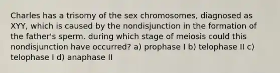 Charles has a trisomy of the sex chromosomes, diagnosed as XYY, which is caused by the nondisjunction in the formation of the father's sperm. during which stage of meiosis could this nondisjunction have occurred? a) prophase I b) telophase II c) telophase I d) anaphase II