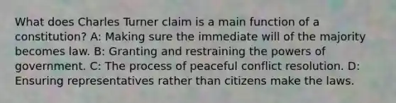 What does Charles Turner claim is a main function of a constitution? A: Making sure the immediate will of the majority becomes law. B: Granting and restraining the <a href='https://www.questionai.com/knowledge/kKSx9oT84t-powers-of' class='anchor-knowledge'>powers of</a> government. C: The process of peaceful <a href='https://www.questionai.com/knowledge/kfU17MLdjh-conflict-resolution' class='anchor-knowledge'>conflict resolution</a>. D: Ensuring representatives rather than citizens make the laws.