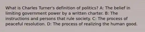 What is Charles Turner's definition of politics? A: The belief in limiting government power by a written charter. B: The instructions and persons that rule society. C: The process of peaceful resolution. D: The process of realizing the human good.